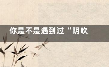 你是不是遇到过“阴吹” 这到底是怎么回事(你是不是遇到过搞活动一开始说免费送后面要钱买)
